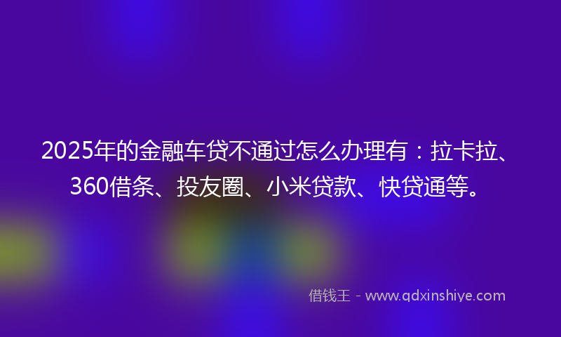 2025年的金融车贷不通过怎么办理有：拉卡拉、360借条、投友圈、小米贷款、快贷通等。