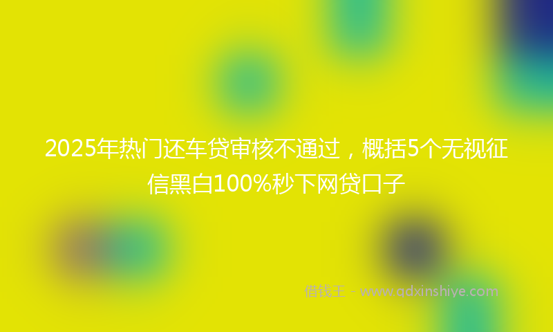 2025年热门还车贷审核不通过，概括5个无视征信黑白100%秒下网贷口子