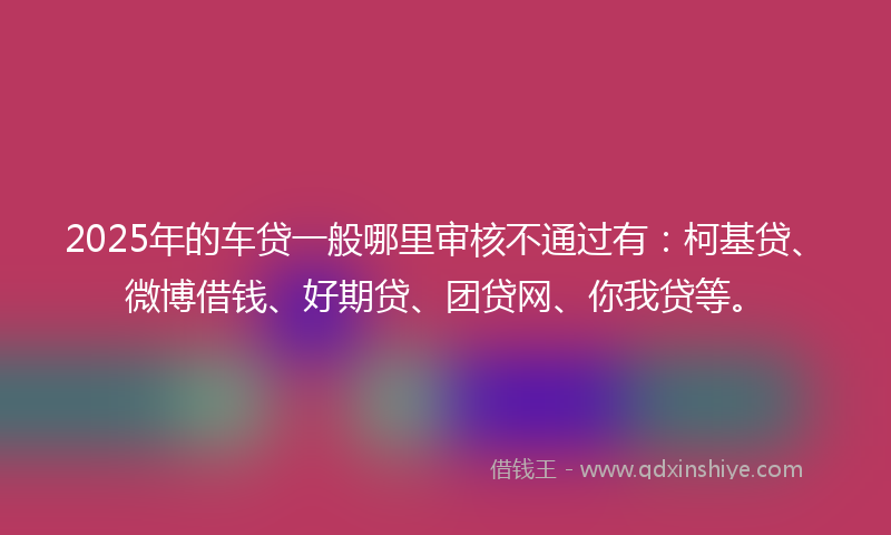 2025年的车贷一般哪里审核不通过有：柯基贷、微博借钱、好期贷、团贷网、你我贷等。