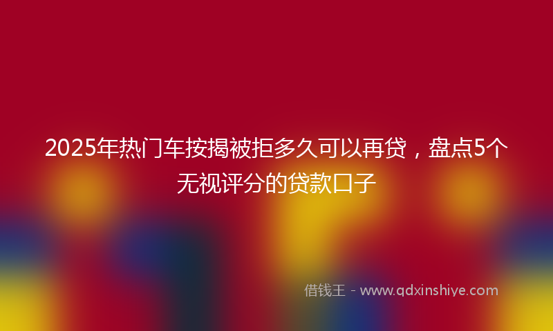 2025年热门车按揭被拒多久可以再贷，盘点5个无视评分的贷款口子