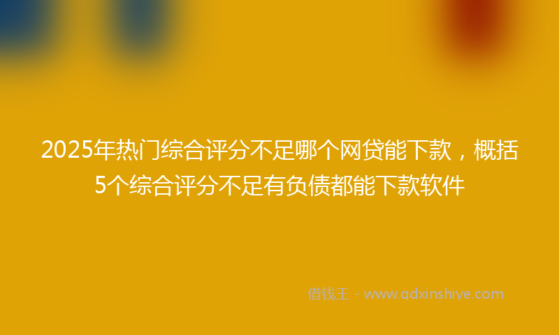 2025年热门综合评分不足哪个网贷能下款，概括5个综合评分不足有负债都能下款软件