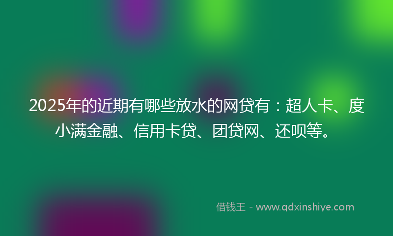 2025年的近期有哪些放水的网贷有：超人卡、度小满金融、信用卡贷、团贷网、还呗等。