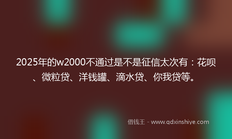 2025年的w2000不通过是不是征信太次有:花呗、微粒贷、洋钱罐、滴水贷、你我贷等。