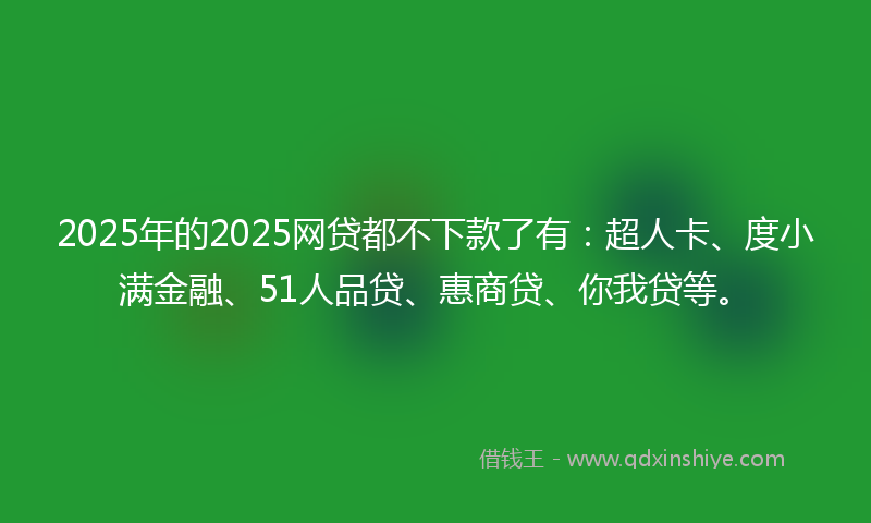 2025年的2025网贷都不下款了有：超人卡、度小满金融、51人品贷、惠商贷、你我贷等。