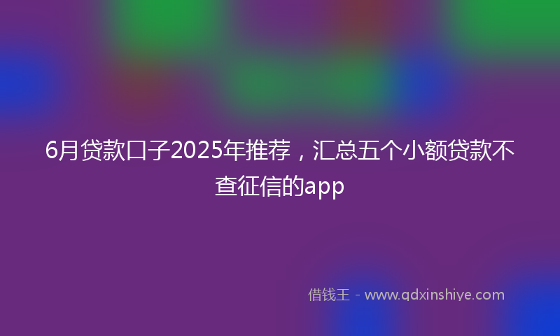 6月贷款口子2025年推荐，汇总五个小额贷款不查征信的app