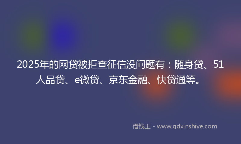 2025年的网贷被拒查征信没问题有：随身贷、51人品贷、e微贷、京东金融、快贷通等。