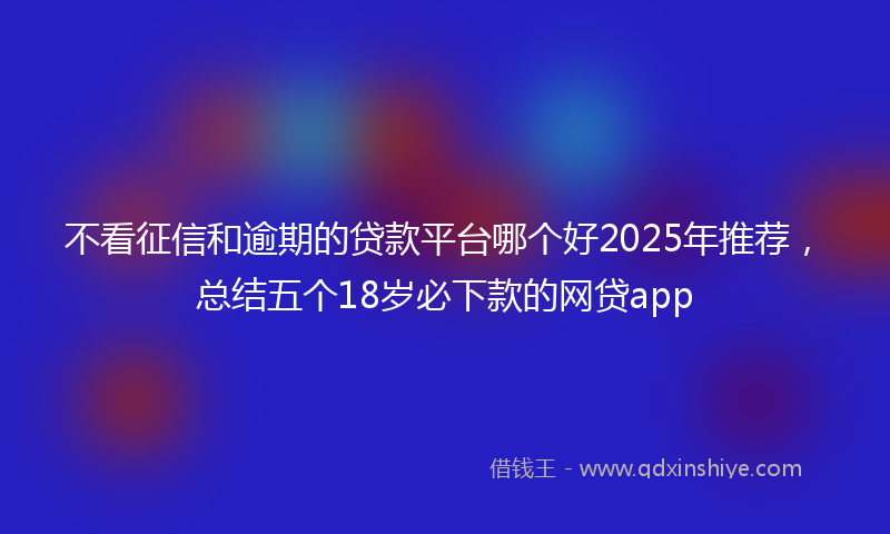不看征信和逾期的贷款平台哪个好2025年推荐，总结五个18岁必下款的网贷app