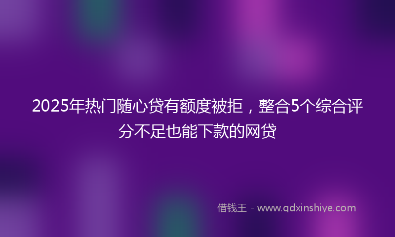 2025年热门随心贷有额度被拒，整合5个综合评分不足也能下款的网贷