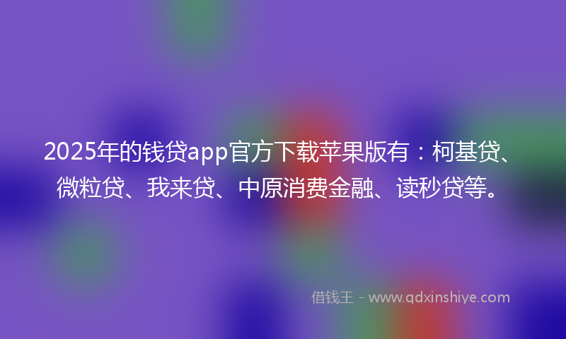 2025年的钱贷app官方下载苹果版有：柯基贷、微粒贷、我来贷、中原消费金融、读秒贷等。