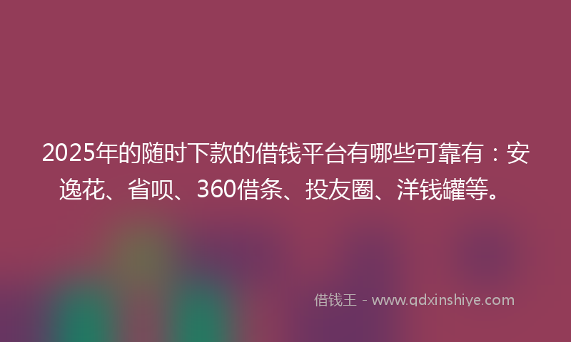 2025年的随时下款的借钱平台有哪些可靠有：安逸花、省呗、360借条、投友圈、洋钱罐等。