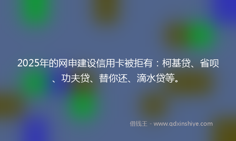 2025年的网申建设信用卡被拒有：柯基贷、省呗、功夫贷、替你还、滴水贷等。