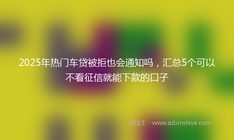 2025年热门车贷被拒也会通知吗，汇总5个可以不看征信就能下款的口子