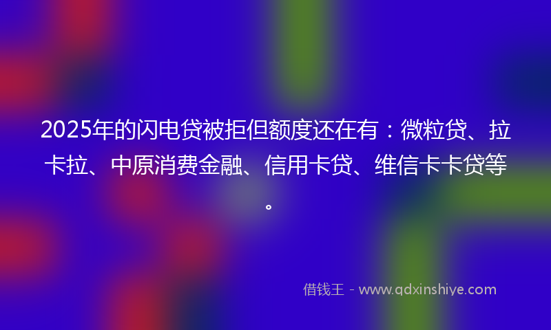 2025年的闪电贷被拒但额度还在有：微粒贷、拉卡拉、中原消费金融、信用卡贷、维信卡卡贷等。