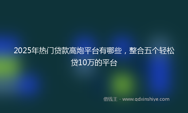 2025年热门贷款高炮平台有哪些，整合五个轻松贷10万的平台