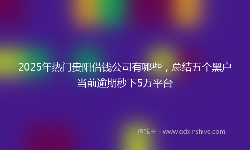 2025年热门贵阳借钱公司有哪些，总结五个黑户当前逾期秒下5万平台