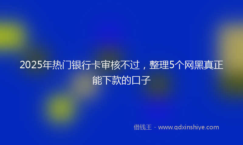 2025年热门银行卡审核不过，整理5个网黑真正能下款的口子