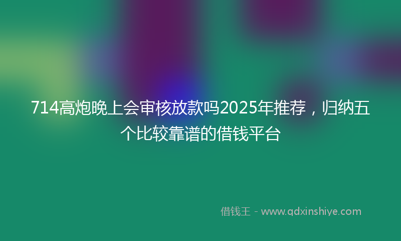 714高炮晚上会审核放款吗2025年推荐,归纳五个比较靠谱的借钱平台