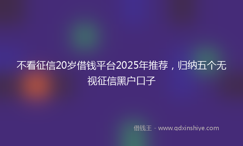 不看征信20岁借钱平台2025年推荐，归纳五个无视征信黑户口子
