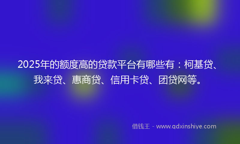 2025年的额度高的贷款平台有哪些有：柯基贷、我来贷、惠商贷、信用卡贷、团贷网等。