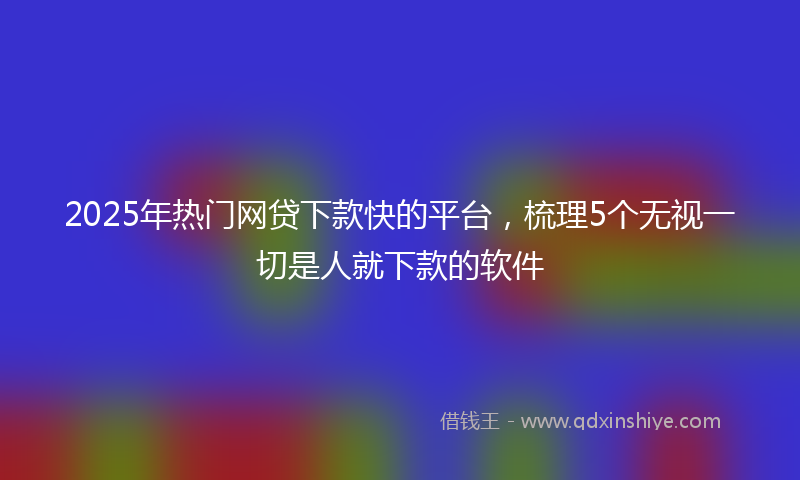 2025年热门网贷下款快的平台,梳理5个无视一切是人就下款的软件