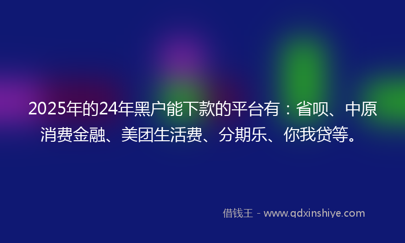 2025年的24年黑户能下款的平台有：省呗、中原消费金融、美团生活费、分期乐、你我贷等。