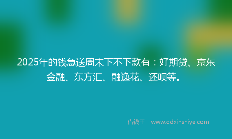 2025年的钱急送周末下不下款有：好期贷、京东金融、东方汇、融逸花、还呗等。
