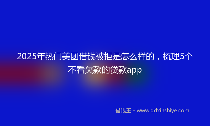 2025年热门美团借钱被拒是怎么样的，梳理5个不看欠款的贷款app