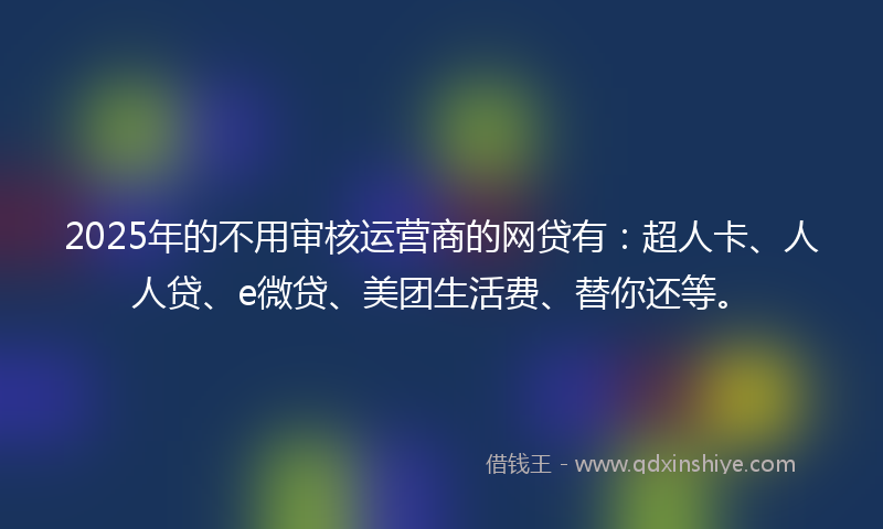 2025年的不用审核运营商的网贷有：超人卡、人人贷、e微贷、美团生活费、替你还等。