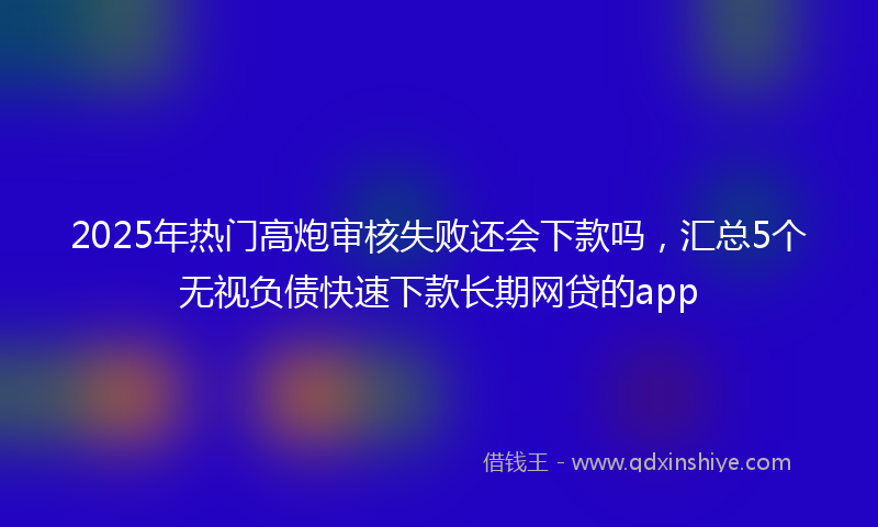 2025年热门高炮审核失败还会下款吗，汇总5个无视负债快速下款长期网贷的app