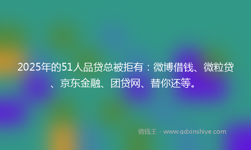 2025年的51人品贷总被拒有：微博借钱、微粒贷、京东金融、团贷网、替你还等。