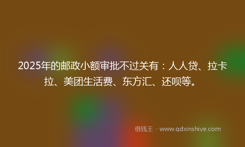2025年的邮政小额审批不过关有：人人贷、拉卡拉、美团生活费、东方汇、还呗等。
