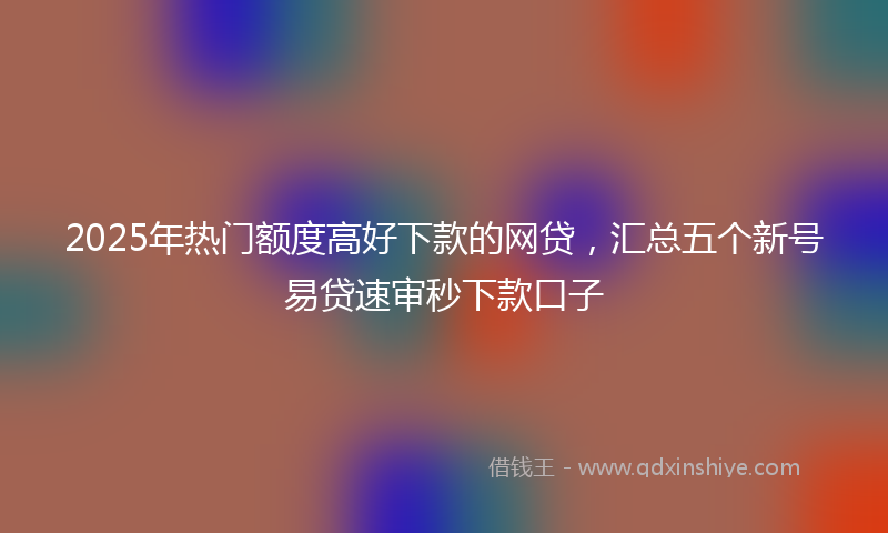 2025年热门额度高好下款的网贷,汇总五个新号易贷速审秒下款口子