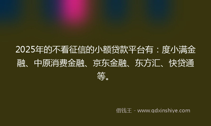2025年的不看征信的小额贷款平台有：度小满金融、中原消费金融、京东金融、东方汇、快贷通等。