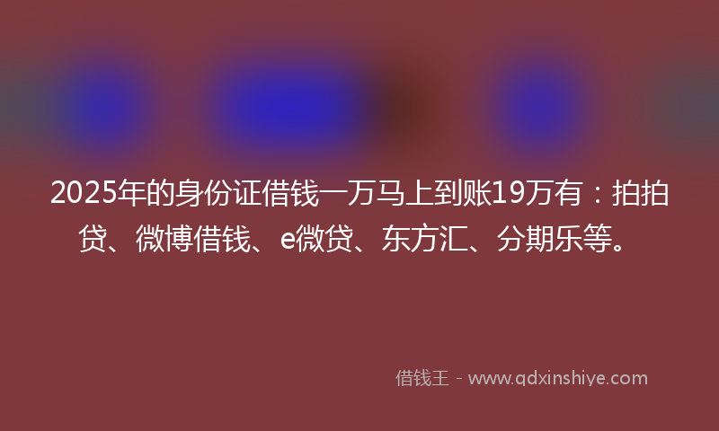 2025年的身份证借钱一万马上到账19万有：拍拍贷、微博借钱、e微贷、东方汇、分期乐等。