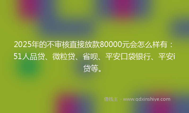 2025年的不审核直接放款80000元会怎么样有：51人品贷、微粒贷、省呗、平安口袋银行、平安i贷等。