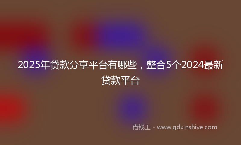 2025年贷款分享平台有哪些，整合5个2024最新贷款平台
