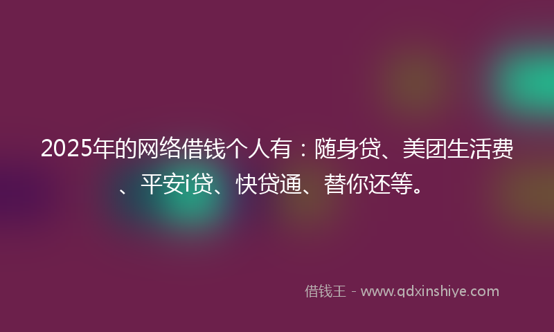 2025年的网络借钱个人有：随身贷、美团生活费、平安i贷、快贷通、替你还等。