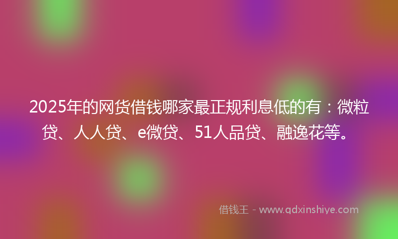 2025年的网货借钱哪家最正规利息低的有：微粒贷、人人贷、e微贷、51人品贷、融逸花等。
