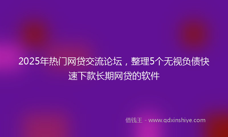 2025年热门网贷交流论坛，整理5个无视负债快速下款长期网贷的软件