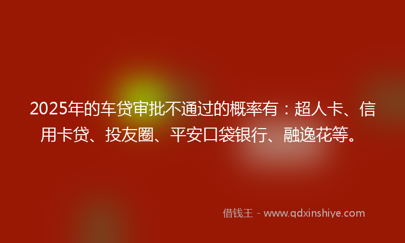 2025年的车贷审批不通过的概率有：超人卡、信用卡贷、投友圈、平安口袋银行、融逸花等。