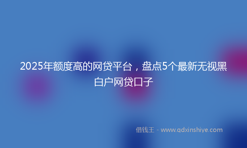 2025年额度高的网贷平台，盘点5个最新无视黑白户网贷口子
