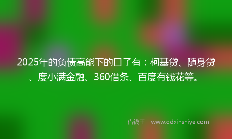 2025年的负债高能下的口子有：柯基贷、随身贷、度小满金融、360借条、百度有钱花等。