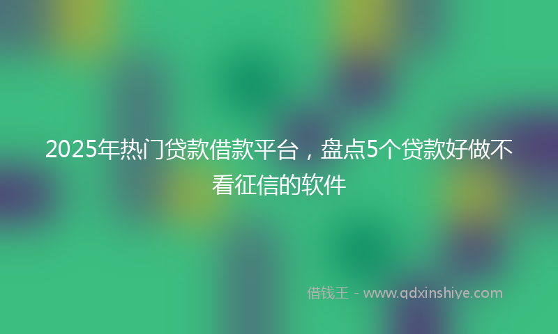 2025年热门贷款借款平台，盘点5个贷款好做不看征信的软件