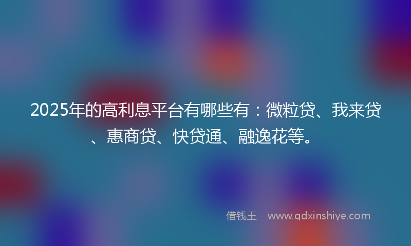 2025年的高利息平台有哪些有：微粒贷、我来贷、惠商贷、快贷通、融逸花等。