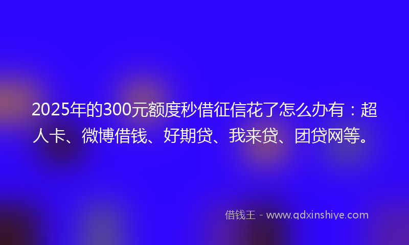 2025年的300元额度秒借征信花了怎么办有：超人卡、微博借钱、好期贷、我来贷、团贷网等。