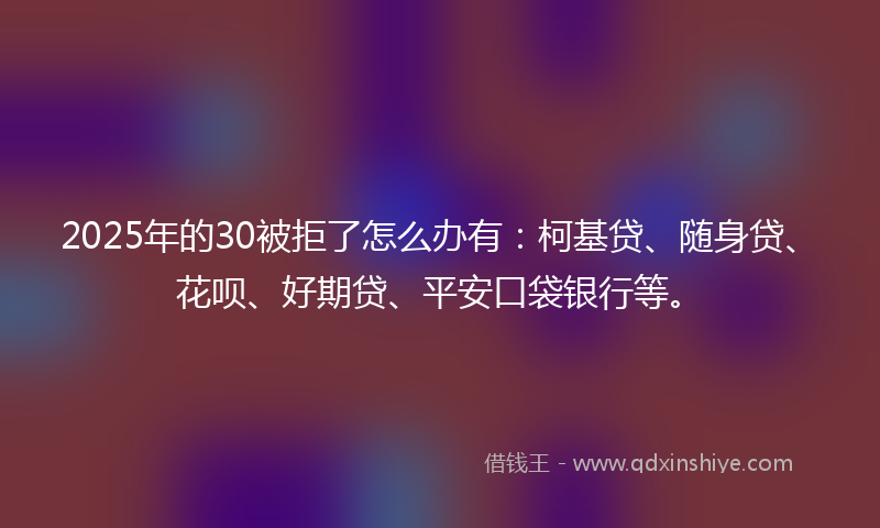 2025年的30被拒了怎么办有：柯基贷、随身贷、花呗、好期贷、平安口袋银行等。