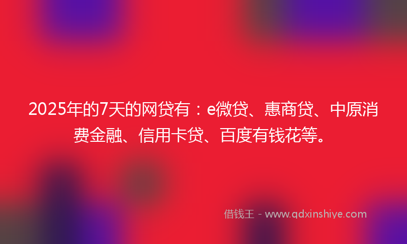 2025年的7天的网贷有:e微贷、惠商贷、中原消费金融、信用卡贷、百度有钱花等。