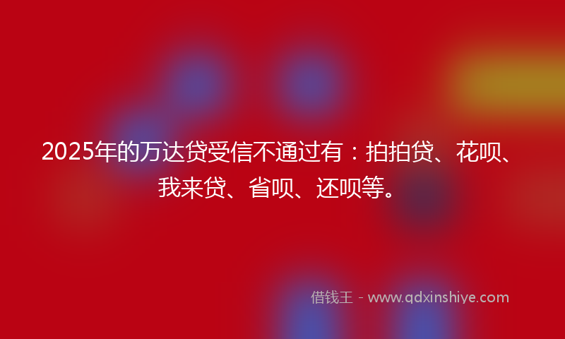 2025年的万达贷受信不通过有：拍拍贷、花呗、我来贷、省呗、还呗等。