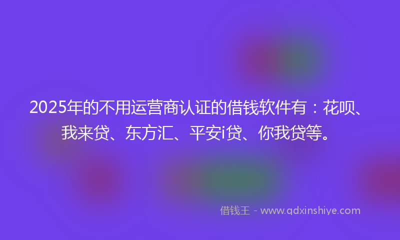 2025年的不用运营商认证的借钱软件有：花呗、我来贷、东方汇、平安i贷、你我贷等。