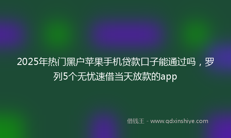 2025年热门黑户苹果手机贷款口子能通过吗，罗列5个无忧速借当天放款的app